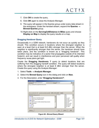 Introduction to A-SVS for Network Optimization - GSM Page 101 
Introduction to A-SVS for GSM 
7. Click OK to create the query. 
8. Click OK again to close the Analysis Manager. 
9. The query will appear in the Queries group under every data stream in 
the workspace. Under the handset stream, expand the Queries → 
Binned Queries group. 
10. Right-click on the ServingCellDistance in Miles query and choose 
Display on Map to display the query results on a map. 
Dragging Handover Query 
Occasionally in a GSM network, handovers do not occur as quickly as they 
should. This condition occurs in locations where the strongest neighbor is 
seen at a level that is at least 6-8 dBm stronger than the server. When the 
neighbor is significantly stronger than the server, the handover should have 
taken place, and the condition is known as a “dragging handover”. This 
condition may be indicative of a sector that propagates outside of its intended 
footprint, and can result in interference and poor perceived call quality when 
frequency reuse plans get tight. 
Create the Dragging Handovers ? query to detect locations that are 
suffering from the dragging handoff condition. The query will detect locations 
where the strongest neighbor is at least 8 dBm stronger than the server. 
Create this query using the Analysis Manager: 
1. Select Tools → Analysis Manager. 
2. Select the Binned Query icon in the dialog and click on New. 
3. For the Description, enter ‘Dragging Handovers?’. 
Figure 64 - Binned Query Wizard 
 