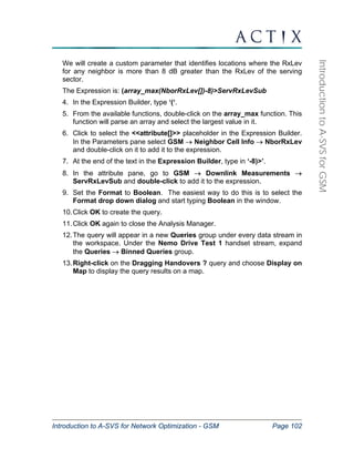 Introduction to A-SVS for Network Optimization - GSM Page 102 
Introduction to A-SVS for GSM 
We will create a custom parameter that identifies locations where the RxLev 
for any neighbor is more than 8 dB greater than the RxLev of the serving 
sector. 
The Expression is: (array_max(NborRxLev[])-8)>ServRxLevSub 
4. In the Expression Builder, type ‘(‘. 
5. From the available functions, double-click on the array_max function. This 
function will parse an array and select the largest value in it. 
6. Click to select the <<attribute[]>> placeholder in the Expression Builder. 
In the Parameters pane select GSM → Neighbor Cell Info → NborRxLev 
and double-click on it to add it to the expression. 
7. At the end of the text in the Expression Builder, type in ‘-8)>’. 
8. In the attribute pane, go to GSM → Downlink Measurements → 
ServRxLevSub and double-click to add it to the expression. 
9. Set the Format to Boolean. The easiest way to do this is to select the 
Format drop down dialog and start typing Boolean in the window. 
10. Click OK to create the query. 
11. Click OK again to close the Analysis Manager. 
12. The query will appear in a new Queries group under every data stream in 
the workspace. Under the Nemo Drive Test 1 handset stream, expand 
the Queries → Binned Queries group. 
13. Right-click on the Dragging Handovers ? query and choose Display on 
Map to display the query results on a map. 
 