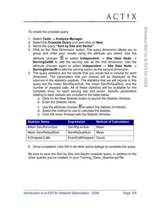 Introduction to A-SVS for Network Optimization - GSM Page 105 
Introduction to A-SVS for GSM 
To create the crosstab query: 
1. Select Tools → Analysis Manager. 
2. Select the Crosstab Query icon and click on New. 
3. Name the query “Sort by Site and Sector”. 
4. Click on the ‘New Dimension’ button. The query dimension allows you to 
group and order your results using the attribute you select. Use the 
attribute chooser to select Independent → Site Data Node → 
ServingCellID to add the serving site as the first dimension. Use the 
attribute chooser again to select Independent → Site Data Node → 
ServingSectorID to add the serving sector as the second dimension. 
5. The query statistics are the results that you would like to include for each 
dimension. The parameters that you choose will be displayed as the 
columns in the statistics explorer. The statistics that we will include in this 
query are the mean ServRxLevSub, the mean ServRxQualSub, and the 
number of dropped calls. All of these statistics will be available for the 
complete drive, for each serving site and sector. Specific parameters 
relating to each statistic are included in the table below. 
a. Click on the New Statistic button to launch the Statistic Window. 
b. Enter the Statistic name. 
c. Use the attribute chooser to select the statistic of interest. 
d. Select the method to use to calculate the statistic. 
e. Click OK when finished with the Statistic Window. 
Statistic Name Expression Method of Calculation 
Mean ServRxLevSub ServRxLevSub Mean 
Mean ServRxQualSub ServRxQualSub Mean 
# Dropped Calls EventCallDropped Count 
6. Once completed, click OK in all other active dialogs to complete the query. 
Be sure to save the Sort by Site and Sector crosstab query, in addition to the 
other queries you’ve created, in your Training_Class_Queries.aqf file. 
 