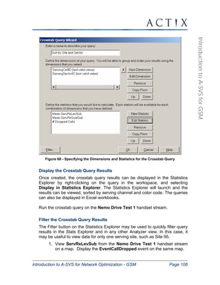 Introduction to A-SVS for Network Optimization - GSM Page 106 
Introduction to A-SVS for GSM 
Figure 68 - Specifying the Dimensions and Statistics for the Crosstab Query 
Display the Crosstab Query Results 
Once created, the crosstab query results can be displayed in the Statistics 
Explorer by right-clicking on the query in the workspace, and selecting 
Display in Statistics Explorer. The Statistics Explorer will launch and the 
results can be viewed, sorted by serving channel and color code. The queries 
can also be displayed in Excel workbooks. 
Run the crosstab query on the Nemo Drive Test 1 handset stream. 
Filter the Crosstab Query Results 
The Filter button on the Statistics Explorer may be used to quickly filter query 
results in the Stats Explorer and in any other Analyzer view. In this case, it 
may be useful to view data for only one serving site, such as Site 95. 
1. View ServRxLevSub from the Nemo Drive Test 1 handset stream 
on a map. Display the EventCallDropped event on the same map. 
 