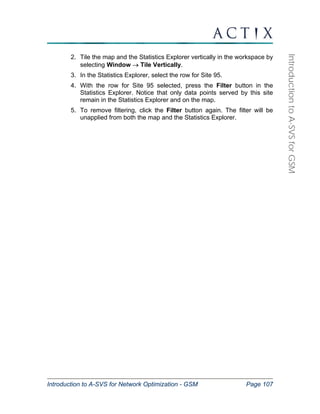 Introduction to A-SVS for Network Optimization - GSM Page 107 
Introduction to A-SVS for GSM 
2. Tile the map and the Statistics Explorer vertically in the workspace by 
selecting Window → Tile Vertically. 
3. In the Statistics Explorer, select the row for Site 95. 
4. With the row for Site 95 selected, press the Filter button in the 
Statistics Explorer. Notice that only data points served by this site 
remain in the Statistics Explorer and on the map. 
5. To remove filtering, click the Filter button again. The filter will be 
unapplied from both the map and the Statistics Explorer. 
 