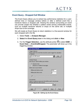 Introduction to A-SVS for Network Optimization - GSM Page 108 
Introduction to A-SVS for GSM 
Event Query - Dropped Call Window 
The Event Query allows you to extract key performance statistics for a user-defined 
time or message window before or after a defined event like a 
handover failure or dropped call. Viewing the window surrounding an event 
can provide insight into whether a pattern exists among undesirable events, 
such as multiple handover failures or drops on the same cell, or multiple 
drops due to low coverage. 
We will create an Event Query to return statistics in a five-second window for 
each dropped call in the file 
1. Select Tools → Analysis Manager. 
2. Select the Event Query icon in the dialog and click on New. 
3. For the Trigger Selection, use the attribute picker to select GSM → 
Event Data → EventCallDropped. The parameter will show up in the 
triggering window. 
Figure 69 - Setting Up the Event Query 
 