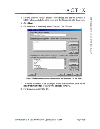 Introduction to A-SVS for Network Optimization - GSM Page 109 
Introduction to A-SVS for GSM 
4. For the Window Range, choose Time Based and set the window to 
5,000 milliseconds before the event and 0 milliseconds after the event. 
5. Click Next. 
6. For the name of the query, enter ‘Dropped Call Window’. 
Figure 70 - Defining the Name, Dimensions, and Statistics For the Query 
7. To define a statistic to be displayed in the event window, click on the 
New Statistic button to launch the Statistic window. 
8. For the name, enter ‘Site ID’. 
 