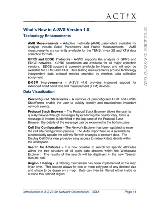 Introduction to A-SVS for Network Optimization - GSM Page 11 
Introduction to A-SVS for GSM 
What’s New in A-SVS Version 1.6 
Technology Enhancements 
AMR Measurements – Adaptive multi-rate (AMR) parameters available for 
analysis include Setup Parameters and Frame Measurements. AMR 
measurements are currently available for the TEMS, Invex 3G and XTel data 
collection formats. 
GPRS and EDGE Protocols - A-SVS supports the analysis of GPRS and 
EDGE networks. GPRS parameters are available for all major collection 
vendors. EDGE support is currently available for Nemo, and will soon be 
available for TEMS and XTel. Data testing measurements provide technology 
independent data protocol metrics provided by wireless data collection 
equipment. 
E-GSM Improvements – A-SVS v1.6 provides improved support for 
extended GSM band test and measurement (T+M) devices. 
Data Visualization 
Preconfigured StateForms - A number of preconfigured GSM and GPRS 
StateForms enable the user to quickly identify and troubleshoot important 
network events. 
Protocol Stack Browser – The Protocol Stack Browser allows the user to 
quickly browse through messages by examining the header only. Once a 
message of interest is identified in the top pane of the Protocol Stack 
Browser, the details of the message can be examined in the bottom pane. 
Cell Site Configuration – The Network Explorer has been updated to ease 
the cell site configuration process. The Auto Import feature is available to 
automatically update the cellrefs file with changes to network data. The 
Display Cell Data view provides easy access to network data details within 
the workspace. 
Search for Attributes – It is now possible to search for specific attributes 
within the tree structure of all open data streams within the Workspace 
Explorer. The results of the search will be displayed in the new “Search 
Results” tab. 
Region Filtering - A filtering mechanism has been implemented at the map 
layer level. This feature allows for one or more polygons of any desired size 
and shape to be drawn on a map. Data can then be filtered either inside or 
outside this defined region. 
 