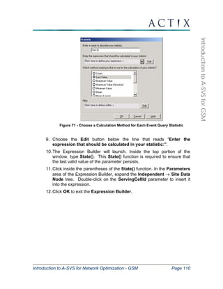 Introduction to A-SVS for Network Optimization - GSM Page 110 
Introduction to A-SVS for GSM 
Figure 71 - Choose a Calculation Method for Each Event Query Statistic 
9. Choose the Edit button below the line that reads “Enter the 
expression that should be calculated in your statistic:”. 
10. The Expression Builder will launch. Inside the top portion of the 
window, type State(). This State() function is required to ensure that 
the last valid value of the parameter persists. 
11. Click inside the parentheses of the State() function. In the Parameters 
area of the Expression Builder, expand the Independent → Site Data 
Node tree. Double-click on the ServingCellId parameter to insert it 
into the expression. 
12. Click OK to exit the Expression Builder. 
 