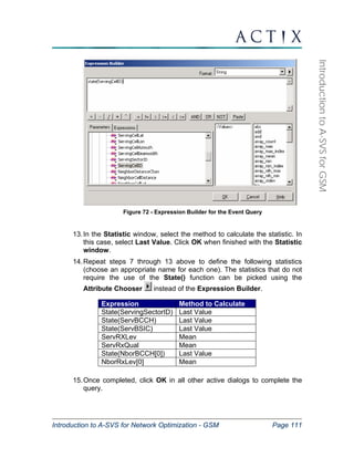 Expression Method to Calculate 
State(ServingSectorID) Last Value 
State(ServBCCH) Last Value 
State(ServBSIC) Last Value 
ServRXLev Mean 
ServRxQual Mean 
State(NborBCCH[0]) Last Value 
NborRxLev[0] Mean 
Introduction to A-SVS for Network Optimization - GSM Page 111 
Introduction to A-SVS for GSM 
Figure 72 - Expression Builder for the Event Query 
13. In the Statistic window, select the method to calculate the statistic. In 
this case, select Last Value. Click OK when finished with the Statistic 
window. 
14. Repeat steps 7 through 13 above to define the following statistics 
(choose an appropriate name for each one). The statistics that do not 
require the use of the State() function can be picked using the 
Attribute Chooser instead of the Expression Builder. 
15. Once completed, click OK in all other active dialogs to complete the 
query. 
 