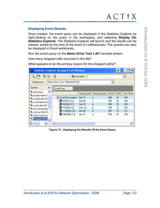 Introduction to A-SVS for Network Optimization - GSM Page 112 
Introduction to A-SVS for GSM 
Displaying Event Queries 
Once created, the event query can be displayed in the Statistics Explorer by 
right-clicking on the query in the workspace, and selecting Display the 
Statistics Explorer. The Statistics Explorer will launch and the results can be 
viewed, sorted by the time of the event (in milliseconds). The queries can also 
be displayed in Excel workbooks. 
Run the event query on the Nemo Drive Test 1.dt1 handset stream. 
How many dropped calls occurred in this file? 
What appears to be the primary reason for the dropped call(s)? 
Figure 73 - Displaying the Results Of the Event Query 
 