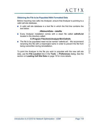 Introduction to A-SVS for Network Optimization - GSM Page 118 
Introduction to A-SVS for GSM 
Obtaining the File to be Populated With Formatted Data 
Before importing new cells into Analyzer, ensure that Analyzer is pointing to a 
valid cell site database. 
A valid cell site database is a text file in which the first line contains the 
text below: 
; #NetworkData – datafile 
Every Analyzer installation comes with a clean file called cellrefs.txt 
located in the directory called: 
C:Program FilesActixAnalyzerBinCellrefs 
The file to be populated need not be named “cellrefs.txt”. We recommend 
renaming this file with a meaningful name in order to prevent the file from 
being overwritten during reinstallation. 
To point the Analyzer to the file you wish to populate with the new cell site 
data, use the File Location line in the Tools → Preferences dialog. See the 
section on Loading Cell Site Data on page 19 for more details. 
 
