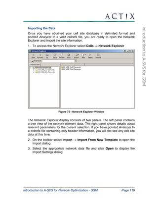 Introduction to A-SVS for Network Optimization - GSM Page 119 
Introduction to A-SVS for GSM 
Importing the Data 
Once you have obtained your cell site database in delimited format and 
pointed Analyzer to a valid cellrefs file, you are ready to open the Network 
Explorer and import the site information. 
1. To access the Network Explorer select Cells → Network Explorer 
Figure 75 - Network Explorer Window 
The Network Explorer display consists of two panels. The left panel contains 
a tree view of the network element data. The right panel shows details about 
relevant parameters for the current selection. If you have pointed Analyzer to 
a cellrefs file containing only header information, you will not see any cell site 
data at this time. 
2. On the toolbar select Import → Import From New Template to open the 
Import dialog. 
3. Select the appropriate network data file and click Open to display the 
Import Settings dialog. 
 