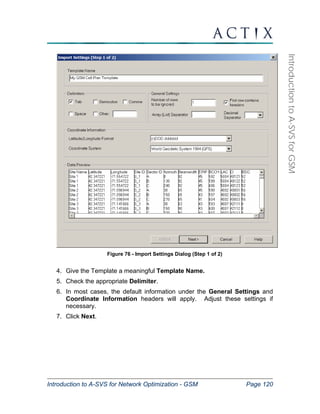 Introduction to A-SVS for Network Optimization - GSM Page 120 
Introduction to A-SVS for GSM 
Figure 76 - Import Settings Dialog (Step 1 of 2) 
4. Give the Template a meaningful Template Name. 
5. Check the appropriate Delimiter. 
6. In most cases, the default information under the General Settings and 
Coordinate Information headers will apply. Adjust these settings if 
necessary. 
7. Click Next. 
 
