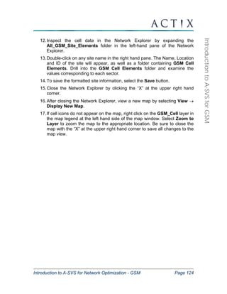 Introduction to A-SVS for Network Optimization - GSM Page 124 
Introduction to A-SVS for GSM 
12. Inspect the cell data in the Network Explorer by expanding the 
All_GSM_Site_Elements folder in the left-hand pane of the Network 
Explorer. 
13. Double-click on any site name in the right hand pane. The Name, Location 
and ID of the site will appear, as well as a folder containing GSM Cell 
Elements. Drill into the GSM Cell Elements folder and examine the 
values corresponding to each sector. 
14. To save the formatted site information, select the Save button. 
15. Close the Network Explorer by clicking the “X” at the upper right hand 
corner. 
16. After closing the Network Explorer, view a new map by selecting View → 
Display New Map. 
17. If cell icons do not appear on the map, right click on the GSM_Cell layer in 
the map legend at the left hand side of the map window. Select Zoom to 
Layer to zoom the map to the appropriate location. Be sure to close the 
map with the “X” at the upper right hand corner to save all changes to the 
map view. 
 