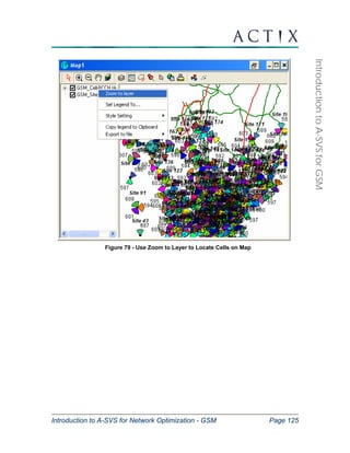 Introduction to A-SVS for Network Optimization - GSM Page 125 
Introduction to A-SVS for GSM 
Figure 79 - Use Zoom to Layer to Locate Cells on Map 
 