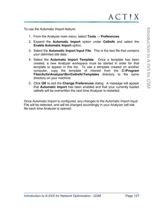 Introduction to A-SVS for Network Optimization - GSM Page 127 
Introduction to A-SVS for GSM 
To use the Automatic Import feature: 
1. From the Analyzer main menu, select Tools → Preferences. 
2. Expand the Automatic Import option under Cellrefs and select the 
Enable Automatic Import option. 
3. Select the Automatic Import Input File. This is the text file that contains 
your delimited site data. 
4. Select the Automatic Import Template. Once a template has been 
created, a new Analyzer workspace must be started in order for that 
template to appear in this list. To use a template created on another 
computer, copy the template of interest from the C:Program 
FilesActixAnalyzerBinCellrefsTemplates directory to the same 
directory on your machine. 
5. Click OK to exit the Change Preferences dialog. A message will appear 
that Automatic Import has been enabled and that your currently loaded 
cellrefs will be overwritten the next time Analyzer is restarted. 
Once Automatic Import is configured, any changes to the Automatic Import Input 
File will be detected, and will be changed accordingly in your Analyzer cell site 
file each time Analyzer is opened. 
 