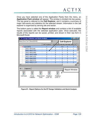 Cell Explorer 
Report Window 
Introduction to A-SVS for Network Optimization - GSM Page 129 
Introduction to A-SVS for GSM 
Once you have selected one of the Application Packs from the menu, an 
Application Pack window will appear. The window is divided into two panes. 
The top panel is referred to the Cell Explorer, and it contains a summary of 
major call events and statistics for the selected stream. Information in the cell 
explorer is organized by serving site and sector. 
The bottom pane is called the Report window and contains a list of available 
reports associated with the selected application pack. Once executed, the 
results of the reports can be saved, printed, and shown in their raw form in 
Microsoft Excel. 
Figure 81 - Report Options for the DT Design Validation and Quick Analysis 
 