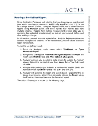 Introduction to A-SVS for Network Optimization - GSM Page 132 
Introduction to A-SVS for GSM 
Running a Pre-Defined Report 
Since Application Packs are built into the Analyzer, they may not exactly meet 
your team’s reporting requirements. Additionally, App Packs can only be run 
on a single stream of data. Analyzer Reports allow you to create custom 
reports using Microsoft Excel, and those reports may include data from 
multiple streams. Reports from multiple measurement sources allow you to 
compare data collected simultaneously or look at your network before and 
after making a change. 
In this section, you will populate a pre-defined Analyzer Report template that 
contains multiple data streams. In the next section, you will create a custom 
report from scratch. 
To run the pre-defined report: 
1. From the Analyzer main menu select Workbook → Open 
Workbook/Report. 
2. Navigate to C:Program FilesActixAnalyzerReports and Open the 
report called GSM Before and After Network Change.xls. 
3. Analyzer prompts you to select a data stream to replace the ‘before’ 
stream. Select the handset stream from Nemo Drive Test 1.dt1 and 
click OK. 
4. Analyzer then prompts you to select a second data stream. Select the 
handset stream from Nemo Drive Test 2.dt1 and click OK. 
5. Analyzer will generate the report and launch Excel. Expect for this to 
take a few moments. When this is complete, click on the Report tab in 
the Excel workbook and examine the formatted report. 
The output of the report is shown on the following page. 
 