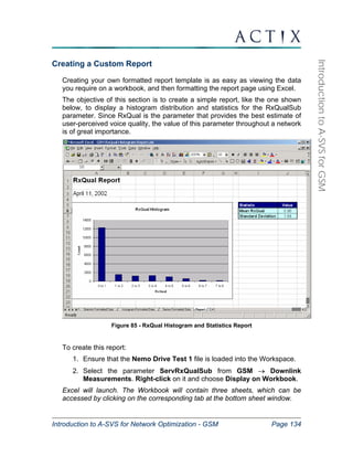 Introduction to A-SVS for Network Optimization - GSM Page 134 
Introduction to A-SVS for GSM 
Creating a Custom Report 
Creating your own formatted report template is as easy as viewing the data 
you require on a workbook, and then formatting the report page using Excel. 
The objective of this section is to create a simple report, like the one shown 
below, to display a histogram distribution and statistics for the RxQualSub 
parameter. Since RxQual is the parameter that provides the best estimate of 
user-perceived voice quality, the value of this parameter throughout a network 
is of great importance. 
Figure 85 - RxQual Histogram and Statistics Report 
To create this report: 
1. Ensure that the Nemo Drive Test 1 file is loaded into the Workspace. 
2. Select the parameter ServRxQualSub from GSM → Downlink 
Measurements. Right-click on it and choose Display on Workbook. 
Excel will launch. The Workbook will contain three sheets, which can be 
accessed by clicking on the corresponding tab at the bottom sheet window. 
 