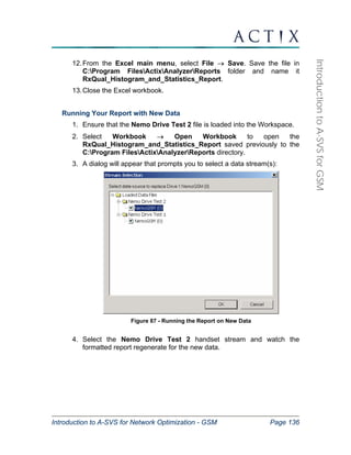 Introduction to A-SVS for Network Optimization - GSM Page 136 
Introduction to A-SVS for GSM 
12. From the Excel main menu, select File → Save. Save the file in 
C:Program FilesActixAnalyzerReports folder and name it 
RxQual_Histogram_and_Statistics_Report. 
13. Close the Excel workbook. 
Running Your Report with New Data 
1. Ensure that the Nemo Drive Test 2 file is loaded into the Workspace. 
2. Select Workbook → Open Workbook to open the 
RxQual_Histogram_and_Statistics_Report saved previously to the 
C:Program FilesActixAnalyzerReports directory. 
3. A dialog will appear that prompts you to select a data stream(s): 
Figure 87 - Running the Report on New Data 
4. Select the Nemo Drive Test 2 handset stream and watch the 
formatted report regenerate for the new data. 
 