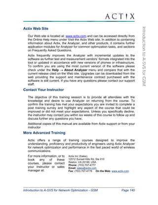 Introduction to A-SVS for Network Optimization - GSM Page 140 
Introduction to A-SVS for GSM 
Actix Web Site 
Our Web site is located at: www.actix.com and can be accessed directly from 
the Online Help menu under Visit the Actix Web site. In addition to containing 
information about Actix, the Analyzer, and other products, it contains further 
application modules for Analyzer for common optimization tasks, and sections 
on Frequently Asked Questions. 
Actix frequently improves the Analyzer with incremental updates to the 
software as further test and measurement vendors’ formats integrated into the 
tool or updated in accordance with new versions of phones or infrastructure. 
To confirm you are using the most current version of the software please 
check under the Help → About Analyzer menu and compare that with the 
current release cited on the Web site. Upgrades can be downloaded from the 
web providing the support and maintenance contract purchased with the 
software is still current. If you have any questions please contact our support 
staff. 
Contact Your Instructor 
The objective of this training session is to provide all attendees with the 
knowledge and desire to use Analyzer on returning from the course. To 
confirm the training has met your expectations you are invited to complete a 
post training survey and highlight any aspect of the course that could be 
improved or did not meet your expectations. Unless you specifically decline, 
the instructor may contact you within six weeks of this course to follow up and 
discuss further any questions you have. 
Additional copies of this manual are available from Actix support or from your 
instructor 
More Advanced Training 
Actix offers a range of training courses designed to improve the 
understanding, proficiency and productivity of engineers using Actix Analyzer 
for network optimization and performance in the fast paced world of wireless 
communications. 
For more information, or to 
book any of these 
courses, please contact 
your instructor or sales 
manager at: 
Actix Inc (Sales), 
12012 Sunset Hills Rd, Ste 910 
Reston, VA 20190, USA 
Phone: (703) 707-4777 
Email: sales@actix.com 
Fax: (703) 707-4778 On the Web: www.actix.com 
 
