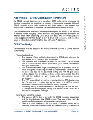 Introduction to A-SVS for Network Optimization - GSM Page 143 
Introduction to A-SVS for GSM 
Appendix B – GPRS Optimization Parameters 
As GPRS network become more prevalent, GSM performance engineers will 
become responsible for ensuring the integrity of these data networks. Although 
GPRS networks share radio resources with GSM network, the analysis and 
optimization procedures for these two types of networks are not the same. 
GPRS network drive tests must be designed to capture the aspect of the network 
of interest. When analyzing GPRS drive test data, the parameters of interest are 
different than when analyzing GSM drive test data. This document provides 
some suggestions for the design of GPRS drive test scenarios, and describes 
areas of interest when analyzing this data with Actix A-Solutions. 
GPRS Test Design 
Different tests may be designed for testing different aspects of GPRS network 
performance: 
• Throughput analysis 
o The purpose of this test is to determine the GPRS data rate over the 
air interface and for the end user application. 
o FTP uploads and downloads provide the maximum channel usage 
over a continuous time period, providing a good picture of maximum 
throughput attainable. 
o FTP test files should be large enough to provide a good test case, but 
small enough to avoid being affected by uncontrollable variables. Ideal 
file sizes are 300 kb for download testing and 100 kb per upload 
testing. Zipped files are ideal, as they contain compressed data that 
will not be subject to very much extra compression during 
transmission. 
o The FTP server ideally should be located within the GPRS network on 
the Gi interface. Locating the server within the GPRS network 
eliminates internet-related variables for testing purposes. 
o Stationary testing is preferable over mobile testing to reduce the effect 
of cell updates on throughput. Ideally, the test should be conducted in 
an area of strong radio coverage. 
• Latency and signaling analysis 
o The purpose of this test is to verify the GPRS message sequences, 
and the time between key GPRS events. This type of test might be 
used to verify the operation of new network equipment. 
o Ping is a good application for this type of analysis based on its 
relatively simple command structure and concrete timing expectations. 
 