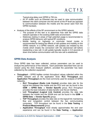 Introduction to A-SVS for Network Optimization - GSM Page 144 
Introduction to A-SVS for GSM 
Typical ping delay over GPRS is 750 ms. 
o An IP sniffer such as Ethereal may be used to view communication 
between the client computer and the server at the IP level (as opposed 
to communication between the mobile and the server seen from the 
GPRS handset). 
• Analysis of the effects of the RF environment on the GPRS network 
o The purpose of this test is to determine how well the GPRS data 
network operates in the existing GSM radio environment. 
o Stationary testing in areas of high potential usage is recommended to 
analyze GPRS behavior with typical RF conditions. 
o Mobile testing on highways or commuter transit routes is 
recommended for testing the effects of cell updates and mobility on the 
GPRS network. In a GPRS network, cell updates are initiated by the 
mobile which breaks the connection with the abandoned cell before 
reselecting a new cell. A cell update typically results in 3-5 seconds of 
down time before communication with the new cell is established. 
GPRS Data Analysis 
Once GPRS data has been collected, various parameters can be used to 
analyze the performance of the network. Each parameter described here can be 
viewed using the Actix Analyzer platform, provided the parameter has been 
collected by the collection equipment. 
• Throughput – GPRS logfiles contain throughput values collected within the 
GPRS network and at the application level. RLC Throughput and 
Application Throughput are the most commonly used for analysis of GPRS 
networks. 
o RLC Throughput (Radio Link Control) provides data rate for the 
logical link between the mobile and the PCU and can be found in the 
GSM → GPRS Data → Vendor Specific group. RLC throughput 
provides the best indication of data transfer over the air interface. 
o LLC Throughput (Logical Link Control) provides the data rate 
between the mobile and the SGSN and can be found in the GSM → 
GPRS Data → Vendor Specific group. 
o TCP Throughput provides the data rate on the logical link maintaining 
flow and congestion control between the two communicating 
computers. TCP throughput can be found in the Data Testing → 
Protocol Measurements group. 
o Application Throughput most closely approximates the end user 
experience and can be found in the Data Testing → Application 
 