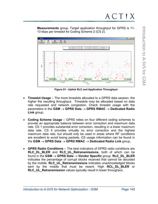 Introduction to A-SVS for Network Optimization - GSM Page 145 
Introduction to A-SVS for GSM 
Measurements group. Target application throughput for GPRS is 11- 
13 kbps per timeslot for Coding Scheme 2 (CS 2). 
Figure 91 - Uplink RLC and Application Throughput 
• Timeslot Usage – The more timeslots allocated to a GPRS data session, the 
higher the resulting throughput. Timeslots may be allocated based on data 
rate requested and network congestion. Check timeslot usage with the 
parameters in the GSM → GPRS Data → GPRS RMAC → Dedicated Radio 
Link group. 
• Coding Scheme Usage – GPRS relies on four different coding schemes to 
provide an appropriate balance between error correction and maximum data 
rate. CS 1 provides substantial error correction, resulting in a lower maximum 
data rate. CS 4 provides virtually no error correction and the highest 
maximum data rate, but should only be used in areas where RF conditions 
are excellent to avoid losing packets. CS usage information can be found in 
the GSM → GPRS Data → GPRS RMAC → Dedicated Radio Link group. 
• GPRS Radio Conditions – The best indicators of GPRS radio conditions are 
RLC_DL_BLER and RLC_UL_Retransmissions, both of which can be 
found in the GSM → GPRS Data → Vendor Specific group. RLC_DL_BLER 
indicates the percentage of corrupt blocks received that cannot be decoded 
by the mobile. RLC_UL_Retransmissions indicates unacknowledged blocks 
sent by the mobile that must be resent. High RCL_DL_BLER or 
RLC_UL_Retransmission values typically result in lower throughput. 
 