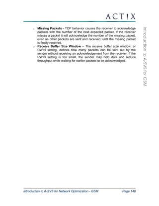 Introduction to A-SVS for Network Optimization - GSM Page 148 
Introduction to A-SVS for GSM 
o Missing Packets - TCP behavior causes the receiver to acknowledge 
packets with the number of the next expected packet. If the receiver 
misses a packet it will acknowledge the number of the missing packet, 
even as other packets are sent and received, until the missing packet 
is finally received. 
o Receive Buffer Size Window – The receive buffer size window, or 
RWIN setting, defines how many packets can be sent out by the 
sender without receiving an acknowledgement from the receiver. If the 
RWIN setting is too small, the sender may hold data and reduce 
throughput while waiting for earlier packets to be acknowledged. 
 