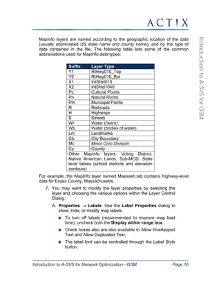Introduction to A-SVS for Network Optimization - GSM Page 16 
Introduction to A-SVS for GSM 
MapInfo layers are named according to the geographic location of the data 
(usually abbreviated US state name and county name), and by the type of 
data contained in the file. The following table lists some of the common 
abbreviations used for MapInfo data types: 
Suffix Layer Type 
Y1 RtHwy010_Top 
Y2 RtHwy010_Bot 
X1 IntShld010 
X2 IntShld1040 
Pc Cultural Points 
Pn Natural Points 
Pm Municipal Points 
R Railroads 
H Highways 
S Streets 
Wr Water (rivers) 
Wb Water (bodies of water) 
Lm Landmarks 
Cb City Boundary 
Mc Minor Civic Division 
Cy County 
Other MapInfo layers: Voting District, 
Native American Lands, Sub-MCD, State 
level tables (school districts and elevation 
contours) 
For example, the MapInfo layer named Maesseh.tab contains highway-level 
data for Essex County, Massachusetts. 
7. You may want to modify the layer properties by selecting the 
layer and choosing the various options within the Layer Control 
Dialog: 
A. Properties → Labels: Use the Label Properties dialog to 
show, hide, or modify map labels. 
To turn off labels (recommended to improve map load 
time), uncheck both the Display within range box. 
Check boxes also are also available to Allow Overlapped 
Text and Allow Duplicated Text. 
The label font can be controlled through the Label Style 
button. 
 