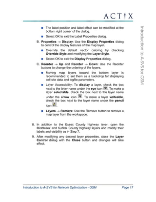 Introduction to A-SVS for Network Optimization - GSM Page 17 
Introduction to A-SVS for GSM 
The label position and label offset can be modified at the 
bottom right corner of the dialog. 
Select OK to exit the Label Properties dialog. 
B. Properties → Display: Use the Display Properties dialog 
to control the display features of the map layer. 
Override the default vector coloring by checking 
Override Style and modifying the Layer Style. 
Select OK to exit the Display Properties dialog. 
C. Reorder → Up and Reorder → Down: Use the Reorder 
buttons to change the ordering of the layers. 
Moving map layers toward the bottom layer is 
recommended to set them as a backdrop for displaying 
cell site data and logfile parameters. 
Layer Accessibility: To display a layer, check the box 
next to the layer name under the eye icon . To make a 
layer selectable, check the box next to the layer name 
under the arrow icon . To make a layer writeable, 
check the box next to the layer name under the pencil 
icon . 
Layers → Remove: Use the Remove button to remove a 
map layer from the workspace. 
8. In addition to the Essex County highway layer, open the 
Middlesex and Suffolk County highway layers and modify their 
labels and visibility as in Step 7. 
9. After modifying any desired layer properties, close the Layer 
Control dialog with the Close button and changes will take 
effect. 
 