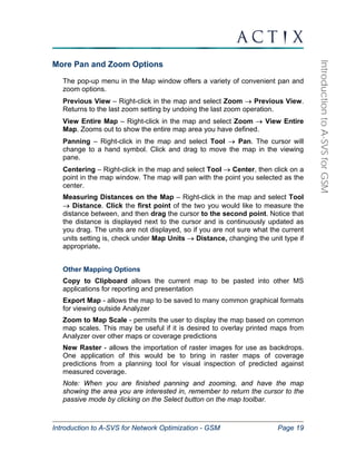 Introduction to A-SVS for Network Optimization - GSM Page 19 
Introduction to A-SVS for GSM 
More Pan and Zoom Options 
The pop-up menu in the Map window offers a variety of convenient pan and 
zoom options. 
Previous View – Right-click in the map and select Zoom → Previous View. 
Returns to the last zoom setting by undoing the last zoom operation. 
View Entire Map – Right-click in the map and select Zoom → View Entire 
Map. Zooms out to show the entire map area you have defined. 
Panning – Right-click in the map and select Tool → Pan. The cursor will 
change to a hand symbol. Click and drag to move the map in the viewing 
pane. 
Centering – Right-click in the map and select Tool → Center, then click on a 
point in the map window. The map will pan with the point you selected as the 
center. 
Measuring Distances on the Map – Right-click in the map and select Tool 
→ Distance. Click the first point of the two you would like to measure the 
distance between, and then drag the cursor to the second point. Notice that 
the distance is displayed next to the cursor and is continuously updated as 
you drag. The units are not displayed, so if you are not sure what the current 
units setting is, check under Map Units → Distance, changing the unit type if 
appropriate. 
Other Mapping Options 
Copy to Clipboard allows the current map to be pasted into other MS 
applications for reporting and presentation 
Export Map - allows the map to be saved to many common graphical formats 
for viewing outside Analyzer 
Zoom to Map Scale - permits the user to display the map based on common 
map scales. This may be useful if it is desired to overlay printed maps from 
Analyzer over other maps or coverage predictions 
New Raster - allows the importation of raster images for use as backdrops. 
One application of this would be to bring in raster maps of coverage 
predictions from a planning tool for visual inspection of predicted against 
measured coverage. 
Note: When you are finished panning and zooming, and have the map 
showing the area you are interested in, remember to return the cursor to the 
passive mode by clicking on the Select button on the map toolbar. 
 