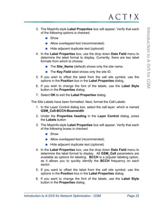 Introduction to A-SVS for Network Optimization - GSM Page 22 
Introduction to A-SVS for GSM 
3. The MapInfo-style Label Properties box will appear. Verify that each 
of the following options is checked: 
Show 
Allow overlapped text (recommended) 
Hide adjacent duplicate text (optional) 
4. In the Label Properties box, use the drop down Data Field menu to 
determine the label format to display. Currently, there are two label 
formats from which to choose: 
The Site_Name (default) shows only the site name. 
The Key Field label shows only the site ID. 
5. If you wish to offset the label from the cell site symbol, use the 
options in the Position box in the Label Properties dialog. 
6. If you wish to change the font of the labels, use the Label Style 
button in the Properties dialog. 
7. Select OK to exit the Label Properties dialog. 
The Site Labels have been formatted. Next, format the Cell Labels: 
1. In the Layer Control dialog box, select the cell layer, which is named 
GSM_Cell-BCCH-Beamwidth 
2. Under the Properties heading in the Layer Control dialog, press 
the Labels button 
3. The MapInfo-style Label Properties box will appear. Verify that each 
of the following boxes is checked: 
Show 
Allow overlapped text (recommended) 
Hide adjacent duplicate text (optional) 
4. In the Label Properties box, use the drop down Data Field menu to 
determine the label format to display. All GSM_Cell parameters are 
available as options for labeling. BCCH is a popular labeling option, 
as it allows you to quickly identify the BCCH frequency on each 
sector. 
5. If you want to offset the label from the cell site symbol, use the 
options in the Position box in the Label Properties dialog. 
6. If you want to change the font of the labels, use the Label Style 
button in the Properties dialog. 
 