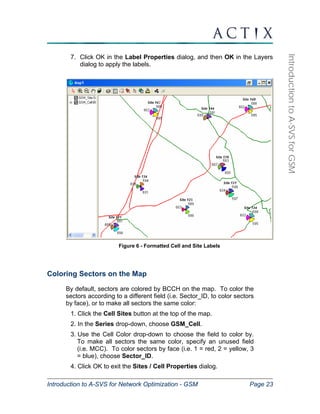 Introduction to A-SVS for Network Optimization - GSM Page 23 
Introduction to A-SVS for GSM 
7. Click OK in the Label Properties dialog, and then OK in the Layers 
dialog to apply the labels. 
Figure 6 - Formatted Cell and Site Labels 
Coloring Sectors on the Map 
By default, sectors are colored by BCCH on the map. To color the 
sectors according to a different field (i.e. Sector_ID, to color sectors 
by face), or to make all sectors the same color: 
1. Click the Cell Sites button at the top of the map. 
2. In the Series drop-down, choose GSM_Cell. 
3. Use the Cell Color drop-down to choose the field to color by. 
To make all sectors the same color, specify an unused field 
(i.e. MCC). To color sectors by face (i.e. 1 = red, 2 = yellow, 3 
= blue), choose Sector_ID. 
4. Click OK to exit the Sites / Cell Properties dialog. 
 