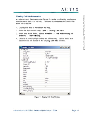 Introduction to A-SVS for Network Optimization - GSM Page 26 
Introduction to A-SVS for GSM 
Viewing Cell Site Information 
A cell’s Azimuth, Beamwidth and Sector ID can be obtained by running the 
mouse over a sector on the map. To obtain more detailed information on 
each site or sector: 
1. Display site data of interest on the map. 
2. From the main menu, select Cells → Display Cell Data. 
3. From the main menu, select Window → Tile Horizontally or 
Window → Tile Vertically. 
4. Click on a sector wedge or site dot on the map. Details about that 
sector or site will appear in the Display Cell Data window. 
Figure 9 - Display Cell Data Window 
 