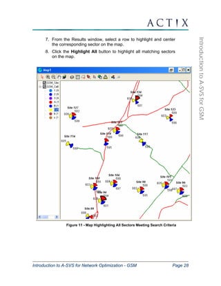 Introduction to A-SVS for Network Optimization - GSM Page 28 
Introduction to A-SVS for GSM 
7. From the Results window, select a row to highlight and center 
the corresponding sector on the map. 
8. Click the Highlight All button to highlight all matching sectors 
on the map. 
Figure 11 - Map Highlighting All Sectors Meeting Search Criteria 
 