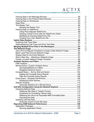 Introduction to A-SVS for Network Optimization - GSM Page 3 
Introduction to A-SVS for GSM 
Viewing Data in the Message Browser............................................................58 
Viewing Data in the Protocol Stack Browser ...................................................60 
Viewing Data on Workbooks ...........................................................................62 
Delta Plots.......................................................................................................63 
The Replay Tool ..............................................................................................66 
Docking the Replay Tool ..........................................................................67 
Viewing Data on Stateforms............................................................................68 
Using Preconfigured StateForms .............................................................68 
Viewing Custom Forms with the StateForms Editor .................................73 
Modifying an Existing StateForms File .....................................................74 
Creating Your Own StateForms File ........................................................77 
Uplink Data Analysis ........................................................................................80 
Exploring Call Trace Data ...............................................................................80 
Superstreaming Call Trace and Drive Test Data .............................................81 
Merging Multiple Drive Files in the Workspace..............................................83 
The Network Image...........................................................................................84 
Use a Pre-Configured Template to Create a New Network Image..................84 
Batch Load Files Into the Network Image........................................................86 
Display Data for the Entire Network ................................................................87 
Start a New Day – Attaching a Network Image ...............................................87 
Create a Custom Network Image Template ....................................................88 
Analyzer Queries and Filters ...........................................................................95 
Filter Analysis ..................................................................................................96 
Binned Query / Custom Analysis Query ........................................................100 
ServingCellDistance in Miles..................................................................100 
Dragging Handover Query .....................................................................101 
Crosstab Query – Sort by Site and Sector ....................................................104 
Display the Crosstab Query Results ......................................................106 
Filter the Crosstab Query Results ..........................................................106 
Event Query - Dropped Call Window.............................................................108 
Displaying Event Queries.......................................................................112 
Statistic Analysis ...........................................................................................113 
Generate Statistics for a Binned Query..................................................113 
Cell Site Configuration Using the Network Explorer ...................................114 
Importing Network Data.................................................................................114 
Obtaining Site Data in Tabular Format...................................................114 
Guidelines for Formatting Tabular Data .................................................117 
Obtaining the File to be Populated With Formatted Data .......................118 
Importing the Data..................................................................................119 
Updating Cell Site Data .................................................................................126 
Automatic Import of Cell Site Data .........................................................126 
Reporting GSM Network Performance..........................................................128 
Application Packages ....................................................................................128 
Running Application Packs.....................................................................128 
 