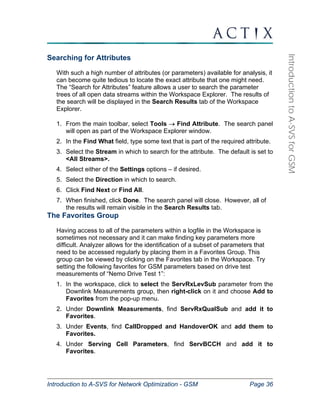 Introduction to A-SVS for Network Optimization - GSM Page 36 
Introduction to A-SVS for GSM 
Searching for Attributes 
With such a high number of attributes (or parameters) available for analysis, it 
can become quite tedious to locate the exact attribute that one might need. 
The “Search for Attributes” feature allows a user to search the parameter 
trees of all open data streams within the Workspace Explorer. The results of 
the search will be displayed in the Search Results tab of the Workspace 
Explorer. 
1. From the main toolbar, select Tools → Find Attribute. The search panel 
will open as part of the Workspace Explorer window. 
2. In the Find What field, type some text that is part of the required attribute. 
3. Select the Stream in which to search for the attribute. The default is set to 
<All Streams>. 
4. Select either of the Settings options – if desired. 
5. Select the Direction in which to search. 
6. Click Find Next or Find All. 
7. When finished, click Done. The search panel will close. However, all of 
the results will remain visible in the Search Results tab. 
The Favorites Group 
Having access to all of the parameters within a logfile in the Workspace is 
sometimes not necessary and it can make finding key parameters more 
difficult. Analyzer allows for the identification of a subset of parameters that 
need to be accessed regularly by placing them in a Favorites Group. This 
group can be viewed by clicking on the Favorites tab in the Workspace. Try 
setting the following favorites for GSM parameters based on drive test 
measurements of “Nemo Drive Test 1”: 
1. In the workspace, click to select the ServRxLevSub parameter from the 
Downlink Measurements group, then right-click on it and choose Add to 
Favorites from the pop-up menu. 
2. Under Downlink Measurements, find ServRxQualSub and add it to 
Favorites. 
3. Under Events, find CallDropped and HandoverOK and add them to 
Favorites. 
4. Under Serving Cell Parameters, find ServBCCH and add it to 
Favorites. 
 