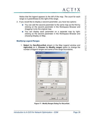 Introduction to A-SVS for Network Optimization - GSM Page 39 
Introduction to A-SVS for GSM 
Notice that the legend appears to the left of the map. The count for each 
range is in parentheses to the right of the range. 
2. If you would like to display a second parameter, you have two options: 
You can add the second parameter to the same map as the first by 
clicking on the second parameter in the Workspace Browser and 
dragging it onto the original map. 
You can display each parameter on a separate map by right-clicking 
on the second parameter in the Workspace Browser and 
choosing Display on Map. 
Modifying Legend Ranges 
1. Select the ServRxLevSub stream in the Map Legend window and 
right-click on it. Choose the Modify ranges option to change the 
number of legend ranges and some of the range boundaries. 
Figure 17 - Modify Ranges Dialog For RxLevSub 
 