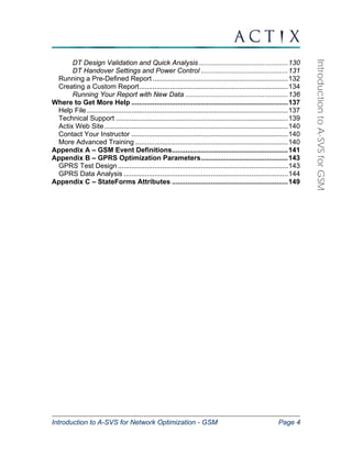 Introduction to A-SVS for Network Optimization - GSM Page 4 
Introduction to A-SVS for GSM 
DT Design Validation and Quick Analysis ..............................................130 
DT Handover Settings and Power Control .............................................131 
Running a Pre-Defined Report ......................................................................132 
Creating a Custom Report.............................................................................134 
Running Your Report with New Data .....................................................136 
Where to Get More Help .................................................................................137 
Help File ........................................................................................................137 
Technical Support .........................................................................................139 
Actix Web Site ...............................................................................................140 
Contact Your Instructor .................................................................................140 
More Advanced Training ...............................................................................140 
Appendix A – GSM Event Definitions............................................................141 
Appendix B – GPRS Optimization Parameters.............................................143 
GPRS Test Design ........................................................................................143 
GPRS Data Analysis .....................................................................................144 
Appendix C – StateForms Attributes ............................................................149 
 
