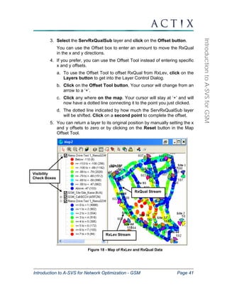 RxQual Stream 
RxLev Stream 
Introduction to A-SVS for Network Optimization - GSM Page 41 
Introduction to A-SVS for GSM 
3. Select the ServRxQualSub layer and click on the Offset button. 
You can use the Offset box to enter an amount to move the RxQual 
in the x and y directions. 
4. If you prefer, you can use the Offset Tool instead of entering specific 
x and y offsets. 
a. To use the Offset Tool to offset RxQual from RxLev, click on the 
Layers button to get into the Layer Control Dialog. 
b. Click on the Offset Tool button. Your cursor will change from an 
arrow to a ‘+’. 
c. Click any where on the map. Your cursor will stay at ‘+’ and will 
now have a dotted line connecting it to the point you just clicked. 
d. The dotted line indicated by how much the ServRxQualSub layer 
will be shifted. Click on a second point to complete the offset. 
5. You can return a layer to its original position by manually setting the x 
and y offsets to zero or by clicking on the Reset button in the Map 
Offset Tool. 
Figure 18 - Map of RxLev and RxQual Data 
Visibility 
Check Boxes 
 