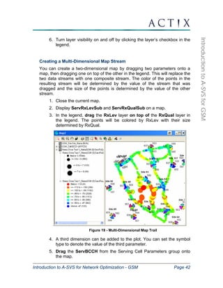 Introduction to A-SVS for Network Optimization - GSM Page 42 
Introduction to A-SVS for GSM 
6. Turn layer visibility on and off by clicking the layer’s checkbox in the 
legend. 
Creating a Multi-Dimensional Map Stream 
You can create a two-dimensional map by dragging two parameters onto a 
map, then dragging one on top of the other in the legend. This will replace the 
two data streams with one composite stream. The color of the points in the 
resulting stream will be determined by the value of the stream that was 
dragged and the size of the points is determined by the value of the other 
stream. 
1. Close the current map. 
2. Display ServRxLevSub and ServRxQualSub on a map. 
3. In the legend, drag the RxLev layer on top of the RxQual layer in 
the legend. The points will be colored by RxLev with their size 
determined by RxQual. 
Figure 19 - Multi-Dimensional Map Trail 
4. A third dimension can be added to the plot. You can set the symbol 
type to denote the value of the third parameter. 
5. Drag the ServBCCH from the Serving Cell Parameters group onto 
the map. 
 
