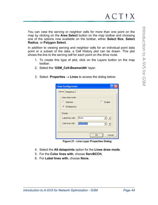 Introduction to A-SVS for Network Optimization - GSM Page 44 
Introduction to A-SVS for GSM 
You can view the serving or neighbor cells for more than one point on the 
map by clicking on the Area Select button on the map toolbar and choosing 
one of the options now available on the toolbar, either Select Box, Select 
Radius, or Polygon Select. 
In addition to viewing serving and neighbor cells for an individual point data 
point or a subset of the data, a Cell History plot can be drawn. This plot 
shows the line to the serving cell for each point on the drive route. 
1. To create this type of plot, click on the Layers button on the map 
toolbar. 
2. Select the ‘GSM_Cell-Beamwidth’ layer. 
3. Select Properties → Lines to access the dialog below: 
Figure 21 - Line Layer Properties Dialog 
4. Select the All datapoints option for the Lines draw mode. 
5. For the Color lines with, choose ServBCCH. 
6. For Label lines with, choose None. 
 