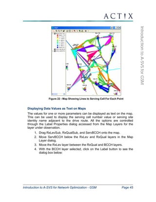 Introduction to A-SVS for Network Optimization - GSM Page 45 
Introduction to A-SVS for GSM 
Figure 22 - Map Showing Lines to Serving Cell For Each Point 
Displaying Data Values as Text on Maps 
The values for one or more parameters can be displayed as text on the map. 
This can be used to display the serving cell number value or serving site 
identity name adjacent to the drive route. All the options are controlled 
through the Label Properties dialog accessed from the Map Layers for the 
layer under observation. 
1. Drag RxLevSub, RxQualSub, and ServBCCH onto the map. 
2. Move ServBCCH below the RxLev and RxQual layers in the Map 
Layer dialog. 
3. Move the RxLev layer between the RxQual and BCCH layers. 
4. With the BCCH layer selected, click on the Label button to see the 
dialog box below: 
 