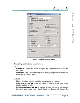 Introduction to A-SVS for Network Optimization - GSM Page 46 
Introduction to A-SVS for GSM 
Figure 23 - Label Properties Dialog 
The settings on this dialog are as follows: 
Data 
Data Field – Select this option to display the parameter value next to the 
data point. 
Formatted Field – Select this option to display the parameter name and 
value next to the data point. 
Visibility 
Show – Controls whether or not the labels appear on the map. 
Allow Overlapped Text – Use this option to draw all labels, even if they 
overlap partially or fully. 
Hide adjacent duplicate text – Controls whether each adjacent bin with 
the same data value has a label displayed. Disable this feature for 
 