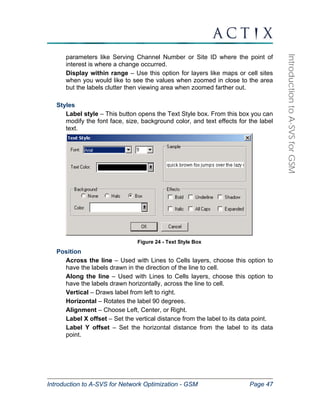 Introduction to A-SVS for Network Optimization - GSM Page 47 
Introduction to A-SVS for GSM 
parameters like Serving Channel Number or Site ID where the point of 
interest is where a change occurred. 
Display within range – Use this option for layers like maps or cell sites 
when you would like to see the values when zoomed in close to the area 
but the labels clutter then viewing area when zoomed farther out. 
Styles 
Label style – This button opens the Text Style box. From this box you can 
modify the font face, size, background color, and text effects for the label 
text. 
Figure 24 - Text Style Box 
Position 
Across the line – Used with Lines to Cells layers, choose this option to 
have the labels drawn in the direction of the line to cell. 
Along the line – Used with Lines to Cells layers, choose this option to 
have the labels drawn horizontally, across the line to cell. 
Vertical – Draws label from left to right. 
Horizontal – Rotates the label 90 degrees. 
Alignment – Choose Left, Center, or Right. 
Label X offset – Set the vertical distance from the label to its data point. 
Label Y offset – Set the horizontal distance from the label to its data 
point. 
 
