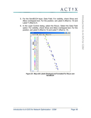 Introduction to A-SVS for Network Optimization - GSM Page 48 
Introduction to A-SVS for GSM 
5. For the ServBCCH layer, Data Field. For visibility, check Show and 
Allow overlapped text. For the position, set Label X offset to -10 and 
Label Y offset to 5. 
6. In the Layer Control dialog, select the RxLev. Select the Data Field 
option. For visibility, check Show and Allow overlapped text. For the 
position, set Label X offset to 10 and Label Y offset to -15. 
Figure 25 - Map with Labels Displayed and Formatted For RxLev and 
ServBCCH 
 
