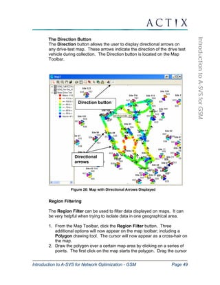 Direction button 
Directional 
arrows 
Introduction to A-SVS for Network Optimization - GSM Page 49 
Introduction to A-SVS for GSM 
The Direction Button 
The Direction button allows the user to display directional arrows on 
any drive-test map. These arrows indicate the direction of the drive test 
vehicle during collection. The Direction button is located on the Map 
Toolbar. 
Figure 26: Map with Directional Arrows Displayed 
Region Filtering 
The Region Filter can be used to filter data displayed on maps. It can 
be very helpful when trying to isolate data in one geographical area. 
1. From the Map Toolbar, click the Region Filter button. Three 
additional options will now appear on the map toolbar; including a 
Polygon drawing tool. The cursor will now appear as a cross-hair on 
the map. 
2. Draw the polygon over a certain map area by clicking on a series of 
points. The first click on the map starts the polygon. Drag the cursor 
 