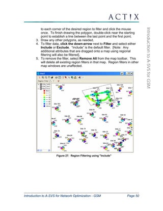 Introduction to A-SVS for Network Optimization - GSM Page 50 
Introduction to A-SVS for GSM 
to each corner of the desired region to filter and click the mouse 
once. To finish drawing the polygon, double-click near the starting 
point to establish a line between the last point and the first point. 
3. Draw any other polygons, as needed. 
4. To filter data, click the down-arrow next to Filter and select either 
Include or Exclude. “Include” is the default filter. [Note: Any 
additional attributes that are dragged onto a map using regional 
filtering will also be filtered]. 
5. To remove the filter, select Remove All from the map toolbar. This 
will delete all existing region filters in that map. Region filters in other 
map windows are unaffected. 
Figure 27: Region Filtering using "Include" 
 