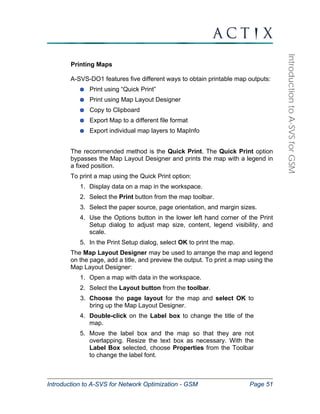 Introduction to A-SVS for Network Optimization - GSM Page 51 
Introduction to A-SVS for GSM 
Printing Maps 
A-SVS-DO1 features five different ways to obtain printable map outputs: 
Print using “Quick Print” 
Print using Map Layout Designer 
Copy to Clipboard 
Export Map to a different file format 
Export individual map layers to MapInfo 
The recommended method is the Quick Print. The Quick Print option 
bypasses the Map Layout Designer and prints the map with a legend in 
a fixed position. 
To print a map using the Quick Print option: 
1. Display data on a map in the workspace. 
2. Select the Print button from the map toolbar. 
3. Select the paper source, page orientation, and margin sizes. 
4. Use the Options button in the lower left hand corner of the Print 
Setup dialog to adjust map size, content, legend visibility, and 
scale. 
5. In the Print Setup dialog, select OK to print the map. 
The Map Layout Designer may be used to arrange the map and legend 
on the page, add a title, and preview the output. To print a map using the 
Map Layout Designer: 
1. Open a map with data in the workspace. 
2. Select the Layout button from the toolbar. 
3. Choose the page layout for the map and select OK to 
bring up the Map Layout Designer. 
4. Double-click on the Label box to change the title of the 
map. 
5. Move the label box and the map so that they are not 
overlapping. Resize the text box as necessary. With the 
Label Box selected, choose Properties from the Toolbar 
to change the label font. 
 