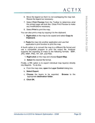 Introduction to A-SVS for Network Optimization - GSM Page 52 
Introduction to A-SVS for GSM 
6. Move the legend so that it is not overlapping the map trail. 
Resize the legend as necessary. 
7. Select Print Preview from the Toolbar to determine what 
the printed page will look like. Close Print Preview to make 
any modifications necessary. 
8. Select Print to print the map. 
You can also print a map by copying it to the clipboard. 
1. Right-click on the map to be copied and select Copy to 
Clipboard. 
2. Paste the map into another application and use that 
application’s print function to print the map. 
A fourth option is to convert the map to a different file format and 
use a compatible program to print the output file. Analyzer 
supports the exporting of maps to the following formats: BMP, 
JPG, WMF, PNG, TIF, GIF, and PSD. 
1. Right-click on the map and choose Export Map. 
2. Select the desired file format. 
Finally, a fifth option is to export individual map layer(s) directly 
into MapInfo. To do this: 
a. From the map view, open the Layer Control dialog box. 
b. Select Export. 
c. Choose the layers to be exported. Browse to the 
appropriate destination folder. 
d. Click OK. 
 