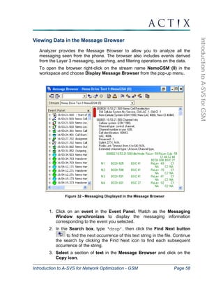 Introduction to A-SVS for Network Optimization - GSM Page 58 
Introduction to A-SVS for GSM 
Viewing Data in the Message Browser 
Analyzer provides the Message Browser to allow you to analyze all the 
messaging seen from the phone. The browser also includes events derived 
from the Layer 3 messaging, searching, and filtering operations on the data. 
To open the browser right-click on the stream name NemoGSM (0) in the 
workspace and choose Display Message Browser from the pop-up menu. 
Figure 32 - Messaging Displayed in the Message Browser 
1. Click on an event in the Event Panel. Watch as the Messaging 
Window synchronizes to display the messaging information 
corresponding to the event you selected. 
2. In the Search box, type ‘drop’, then click the Find Next button 
to find the next occurrence of this text string in the file. Continue 
the search by clicking the Find Next icon to find each subsequent 
occurrence of the string. 
3. Select a section of text in the Message Browser and click on the 
Copy icon. 
 