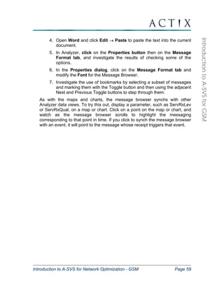 Introduction to A-SVS for Network Optimization - GSM Page 59 
Introduction to A-SVS for GSM 
4. Open Word and click Edit → Paste to paste the text into the current 
document. 
5. In Analyzer, click on the Properties button then on the Message 
Format tab, and investigate the results of checking some of the 
options. 
6. In the Properties dialog, click on the Message Format tab and 
modify the Font for the Message Browser. 
7. Investigate the use of bookmarks by selecting a subset of messages 
and marking them with the Toggle button and then using the adjacent 
Next and Previous Toggle buttons to step through them. 
As with the maps and charts, the message browser synchs with other 
Analyzer data views. To try this out, display a parameter, such as ServRxLev 
or ServRxQual, on a map or chart. Click on a point on the map or chart, and 
watch as the message browser scrolls to highlight the messaging 
corresponding to that point in time. If you click to synch the message browser 
with an event, it will point to the message whose receipt triggers that event. 
 